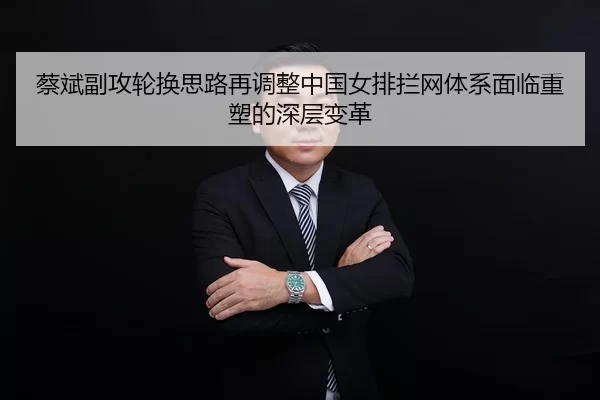 蔡斌副攻轮换思路再调整中国女排拦网体系面临重塑的深层变革