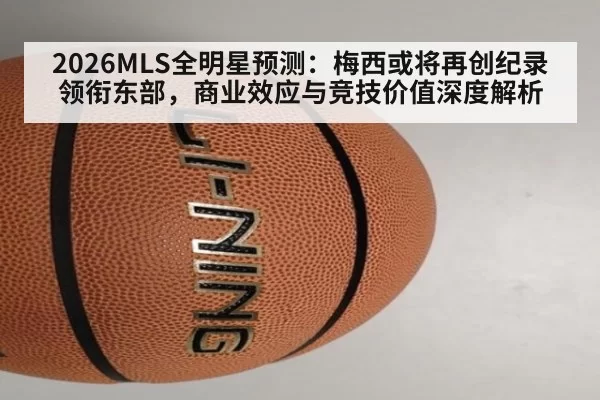 2026MLS全明星预测：梅西或将再创纪录领衔东部，商业效应与竞技价值深度解析